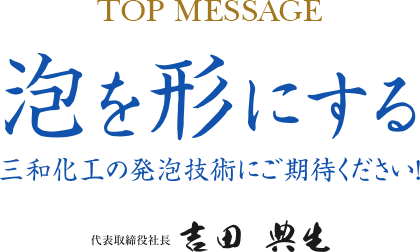 TOP MESSAGE 泡を形にする 三和化工の発泡技術にご期待ください！